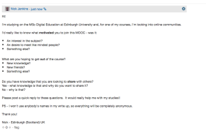 This is a post I put up within the MOOC discussion forums looking for people's reasons for taking part in the MOOC - specifically looking to explore whether people were driven by community or consumption activity, and whether people are interested in sharing their own knowledge and expertise through the MOOC environment -- hopefully I'll get some good responses!